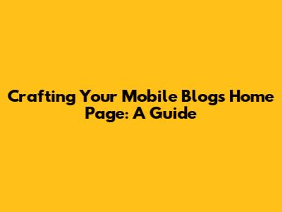 Crafting Your Mobile Blog's Home Page: A Guide