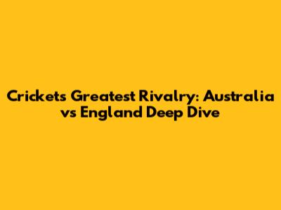 Cricket's Greatest Rivalry: Australia vs England Deep Dive