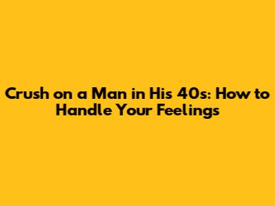 Crush on a Man in His 40s: How to Handle Your Feelings