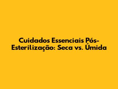 Cuidados Essenciais Pós-Esterilização: Seca vs. Úmida
