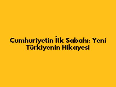 Cumhuriyet'in İlk Sabahı: Yeni Türkiye'nin Hikayesi