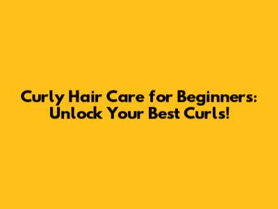 Curly Hair Care for Beginners: Unlock Your Best Curls!