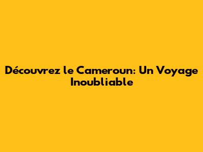 Découvrez le Cameroun: Un Voyage Inoubliable
