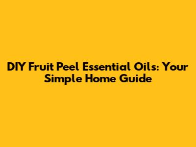 DIY Fruit Peel Essential Oils: Your Simple Home Guide