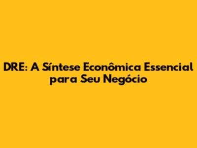 DRE: A Síntese Econômica Essencial para Seu Negócio