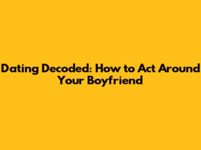 Dating Decoded: How to Act Around Your Boyfriend