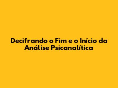 Decifrando o Fim e o Início da Análise Psicanalítica
