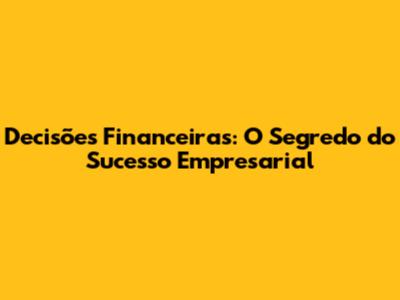 Decisões Financeiras: O Segredo do Sucesso Empresarial