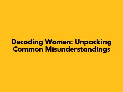 Decoding Women: Unpacking Common Misunderstandings