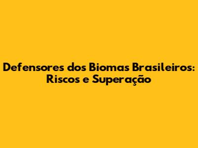 Defensores dos Biomas Brasileiros: Riscos e Superação