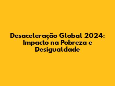 Desaceleração Global 2024: Impacto na Pobreza e Desigualdade