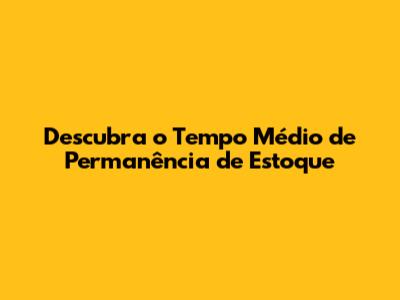 Descubra o Tempo Médio de Permanência de Estoque