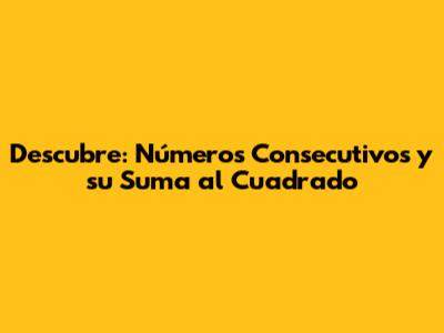 Descubre: Números Consecutivos y su Suma al Cuadrado