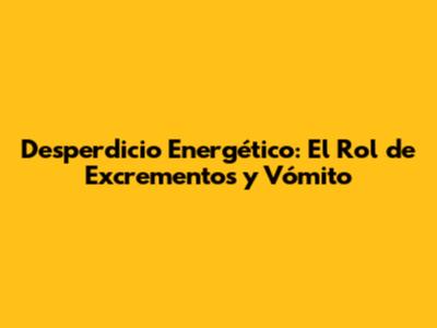 Desperdicio Energético: El Rol de Excrementos y Vómito