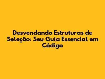 Desvendando Estruturas de Seleção: Seu Guia Essencial em Código