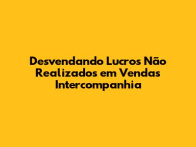 Desvendando Lucros Não Realizados em Vendas Intercompanhia