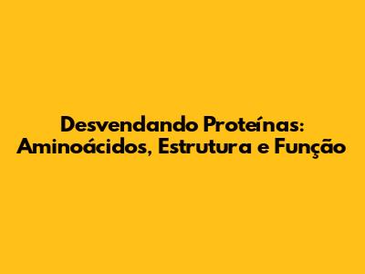 Desvendando Proteínas: Aminoácidos, Estrutura e Função