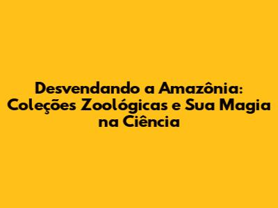 Desvendando a Amazônia: Coleções Zoológicas e Sua Magia na Ciência