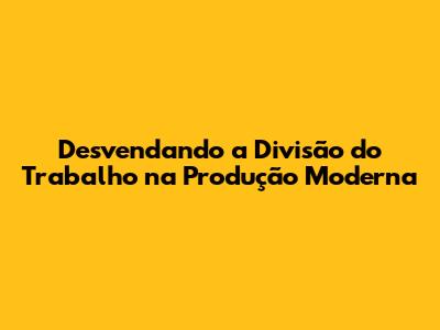 Desvendando a Divisão do Trabalho na Produção Moderna