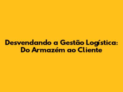Desvendando a Gestão Logística: Do Armazém ao Cliente
