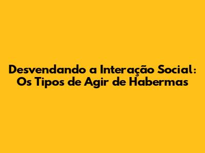 Desvendando a Interação Social: Os Tipos de Agir de Habermas