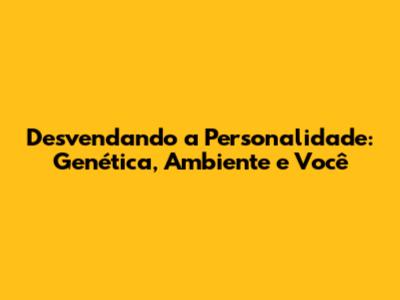 Desvendando a Personalidade: Genética, Ambiente e Você