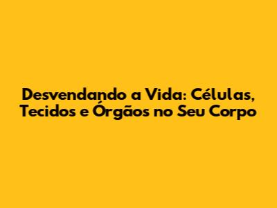 Desvendando a Vida: Células, Tecidos e Órgãos no Seu Corpo