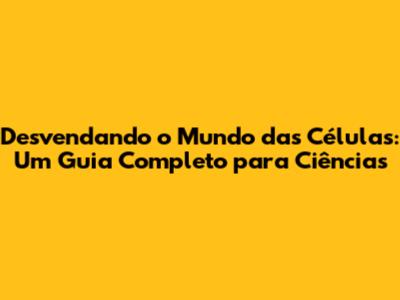 Desvendando o Mundo das Células: Um Guia Completo para Ciências