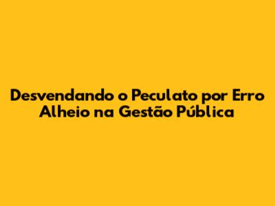 Desvendando o Peculato por Erro Alheio na Gestão Pública