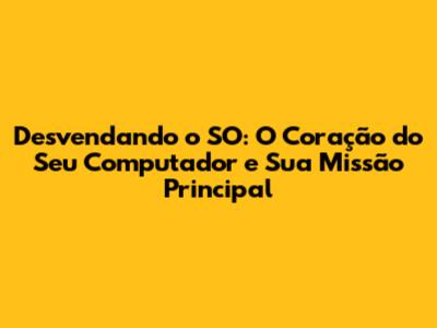 Desvendando o SO: O Coração do Seu Computador e Sua Missão Principal