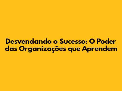Desvendando o Sucesso: O Poder das Organizações que Aprendem