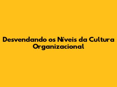 Desvendando os Níveis da Cultura Organizacional