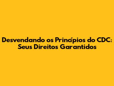 Desvendando os Princípios do CDC: Seus Direitos Garantidos