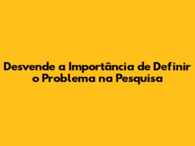 Desvende a Importância de Definir o Problema na Pesquisa