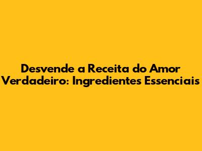 Desvende a Receita do Amor Verdadeiro: Ingredientes Essenciais
