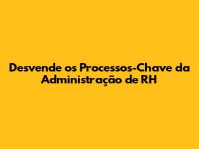 Desvende os Processos-Chave da Administração de RH