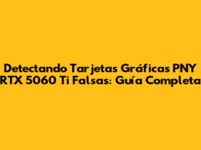 Detectando Tarjetas Gráficas PNY RTX 5060 Ti Falsas: Guía Completa