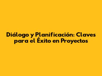 Diálogo y Planificación: Claves para el Éxito en Proyectos