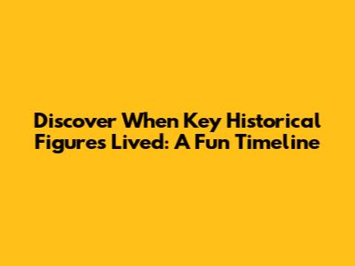 Discover When Key Historical Figures Lived: A Fun Timeline