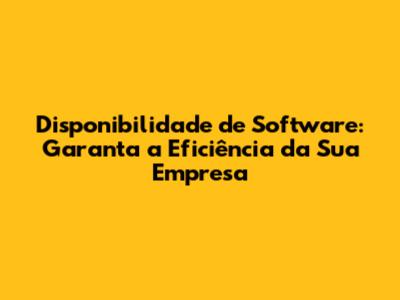 Disponibilidade de Software: Garanta a Eficiência da Sua Empresa