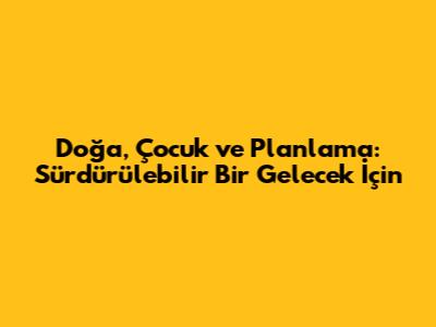 Doğa, Çocuk ve Planlama: Sürdürülebilir Bir Gelecek İçin
