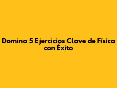 Domina 5 Ejercicios Clave de Física con Éxito