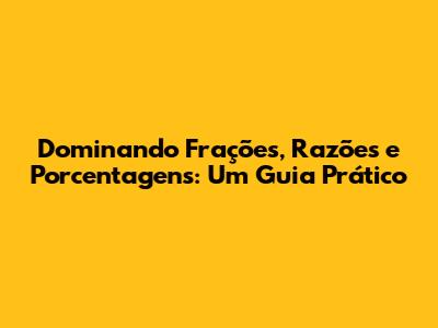 Dominando Frações, Razões e Porcentagens: Um Guia Prático