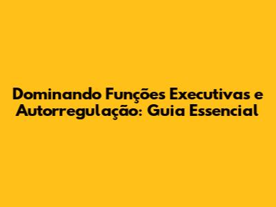 Dominando Funções Executivas e Autorregulação: Guia Essencial