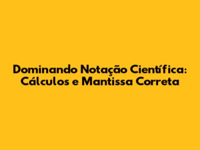 Dominando Notação Científica: Cálculos e Mantissa Correta