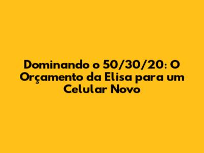 Dominando o 50/30/20: O Orçamento da Elisa para um Celular Novo
