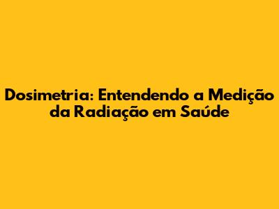 Dosimetria: Entendendo a Medição da Radiação em Saúde