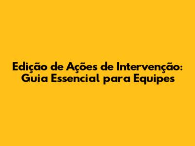 Edição de Ações de Intervenção: Guia Essencial para Equipes