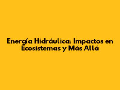 Energía Hidráulica: Impactos en Ecosistemas y Más Allá