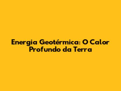 Energia Geotérmica: O Calor Profundo da Terra